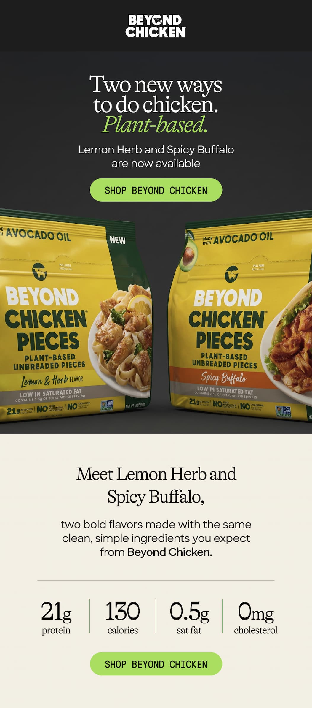 Two New Ways to Do Chicken. Plant-Based. Lemon Herb And Spicy Buffalo Are Now Available Shop Beyond Chicken. Meet Lemon Herb And Spicy Buffalo, Two Bold Flavors Made With The Same Clean, Simple Ingredients You Expect From Beyond Chicken. 21g Protein. 130 Calories Sat Fat. 0.5g Cholesterol. 0mg. Shop Beyond Chicken