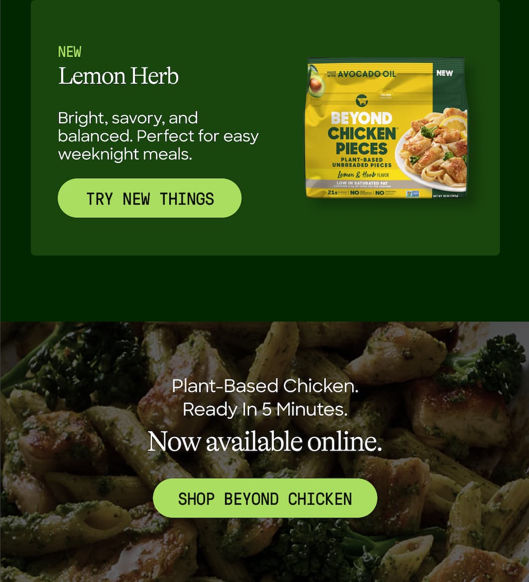 Lemon Herb. Bright, Savory, And Balanced. Perfect For Easy Weeknight Meals. Try New Things. Plant-Based Chicken. Ready In 5 Minutes. Now Available Online. Shop Beyond Chicken 