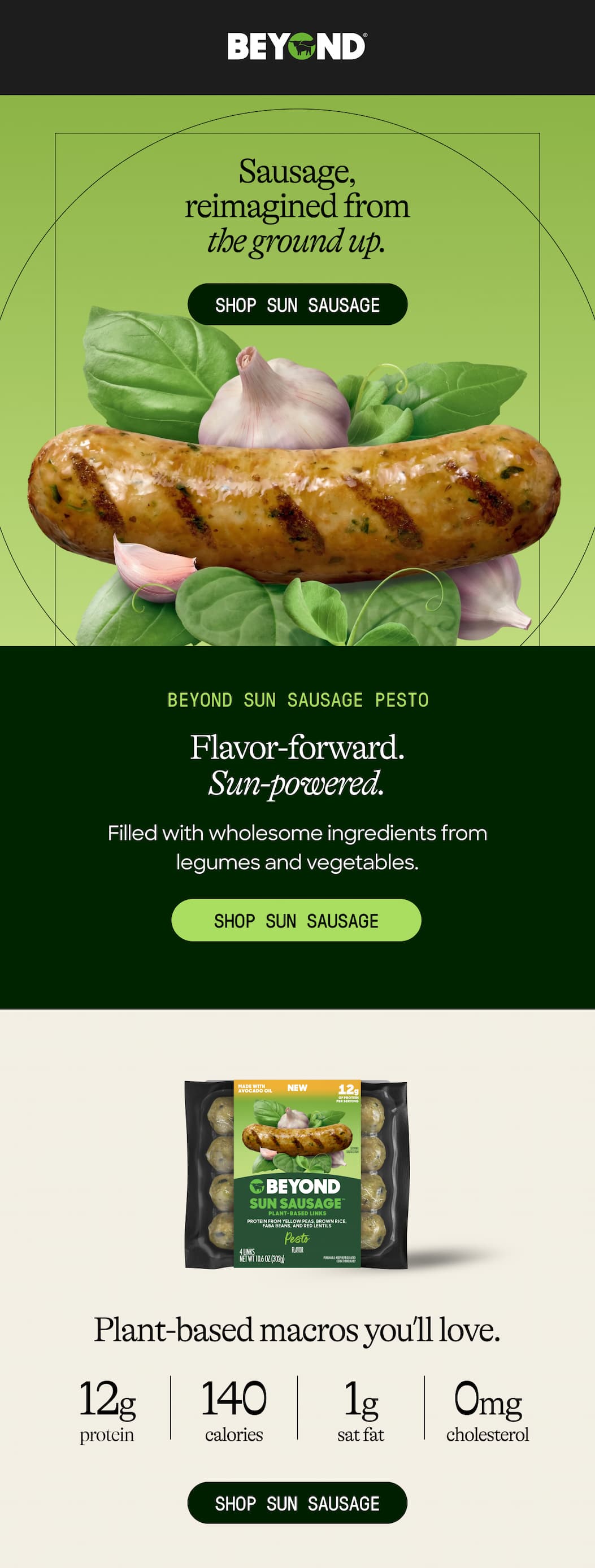Sausage, reimagined From the Ground Up. Shop Sun Sausage. Beyond Sun Sausage Pesto. Flavor-Forward. sun-Powered. Filled With Wholesome Ingredients From Legumes And Vegetables. Shop Sun Sausage. Plant-Based Macros You’ll Love. 12g Protein. 140 Calories. Sat Fat. 1g Cholesterol. 0mg. Shop Sun Sausage 
