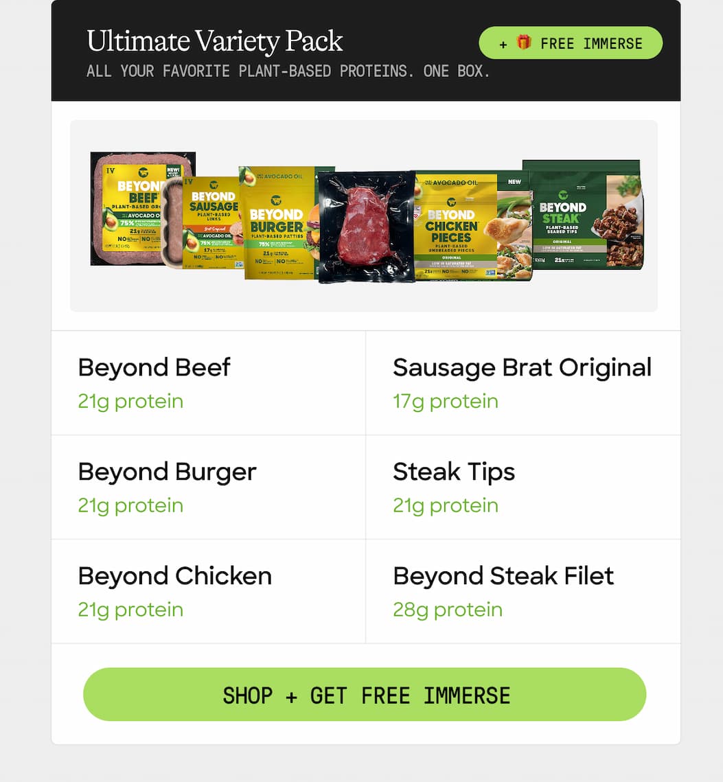 Ultimate Variety Pack + 🎁 Free Immerse. All Your Favorite Plant-Based Proteins. One Box. Beyond Beef. Sausage Brat Original. 21g Protein. 17g Protein. Beyond Burger. Steak Tips. 21g Protein. 21g Protein. Beyond Chicken. Beyond Steak Filet. 21g Protein. 28g Protein. Shop + Get Free Immerse 