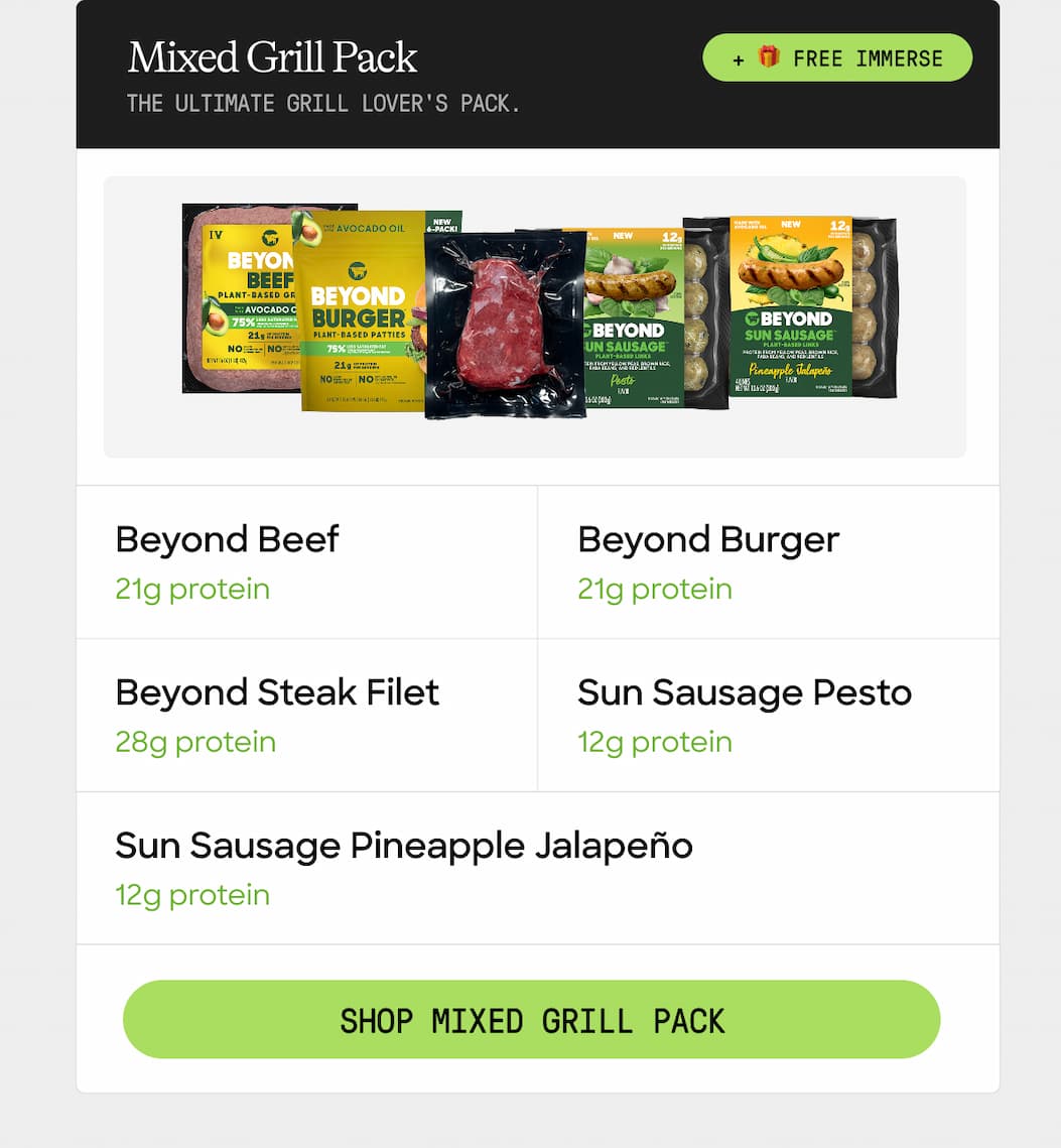Mixed Grill Pack + 🎁 Free Immerse. The Ultimate Grill Lover's Pack. Beyond Beef. Beyond Burger. 21g Protein. 21g Protein. Beyond Steak Filet. Sun Sausage Pesto. 28g Protein. 12g Protein. Sun Sausage Pineapple Jalapeño. 12g Protein. Shop Mixed Grill Pack 