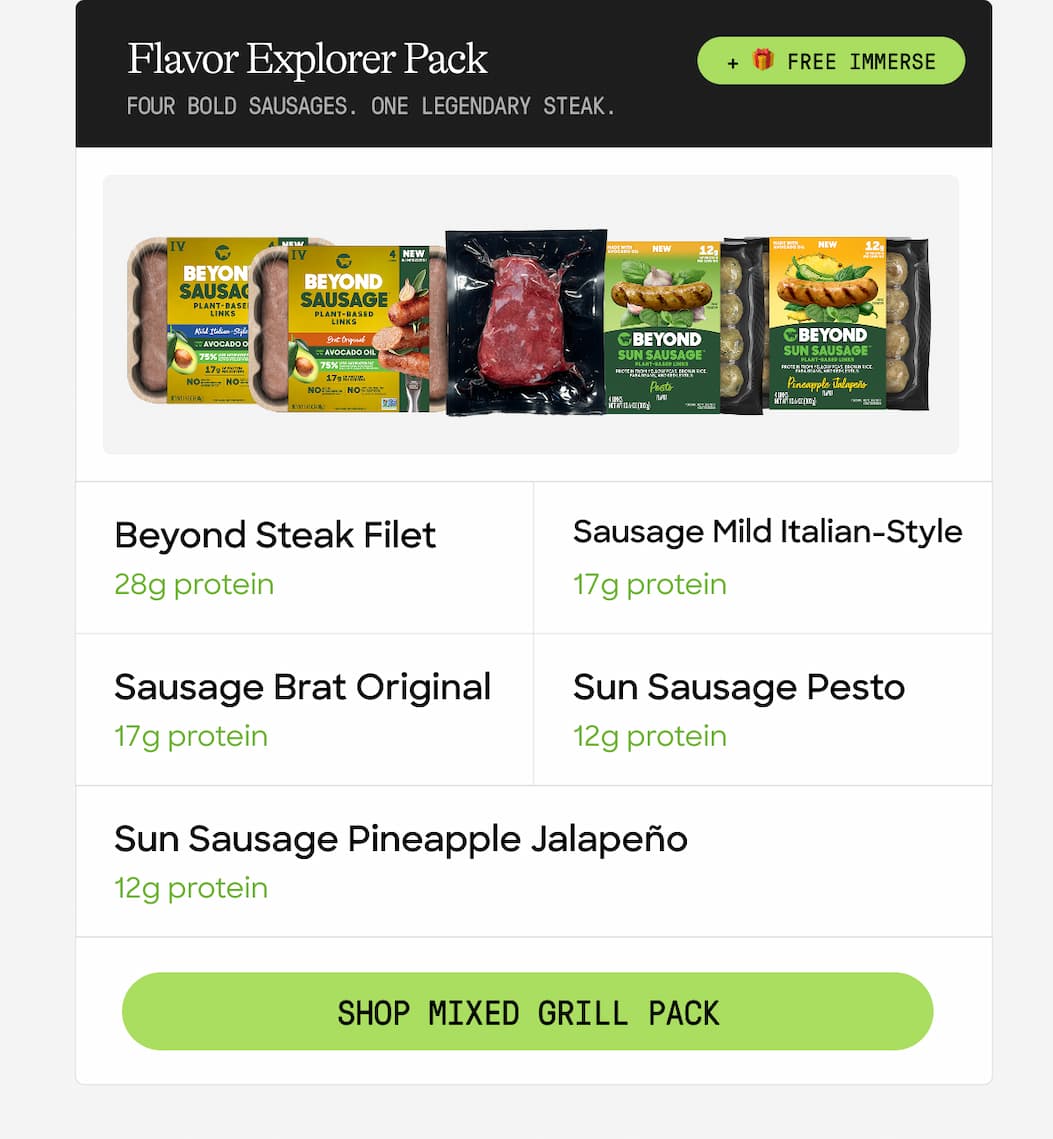 Flavor Explorer Pack + 🎁 Free Immerse. Four Bold Sausages. One Legendary Steak. Beyond Steak Filet. Sausage Mild Italian-Style. 28g Protein. 17g Protein. Sausage Brat Original. Sun Sausage Pesto. 17g Protein. 12g Protein. Sun Sausage Pineapple Jalapeño. 12g Protein. Shop Mixed Grill Pack 