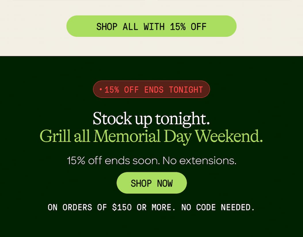 Shop All With 15% Off. 15% Off Ends Tonight. Stock Up Tonight. grill All Memorial Day Weekend. 15% Off Ends Soon. No Extensions. Shop Now. On Orders Of $150 Or More. No Code Needed. 