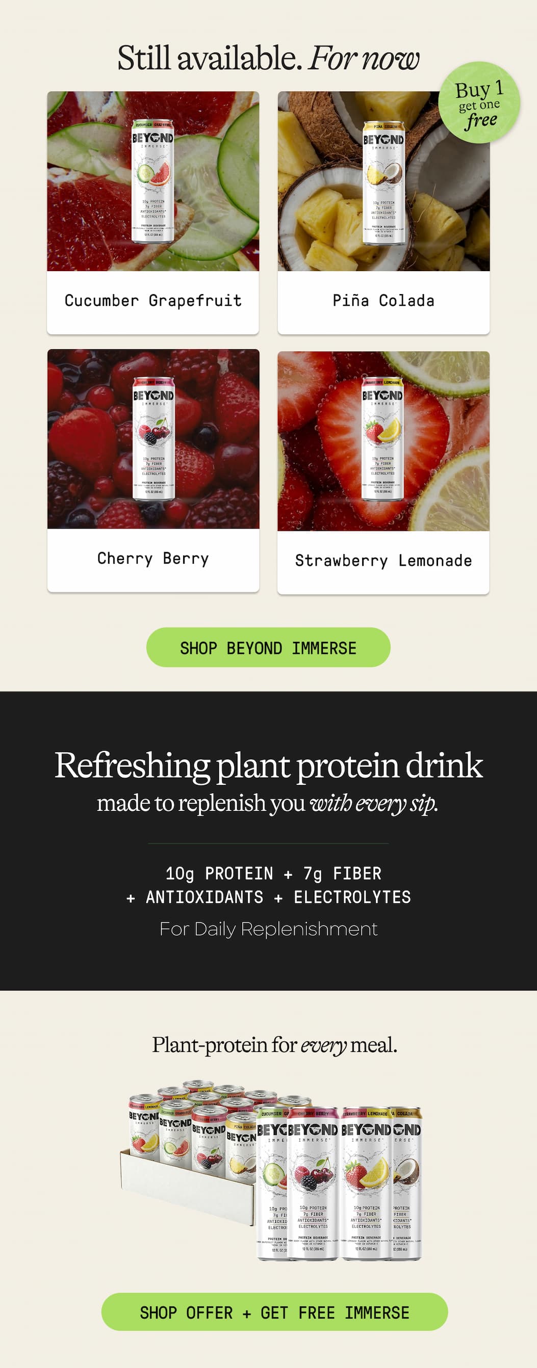 Still Available. For Now. Buy 1 Get One Free. Cucumber Grapefruit. Piña Colada. Cherry Berry. Strawberry Lemonade. Shop Beyond Immerse. Refreshing Plant Protein Drink Made To Replenish You With Every Sip. 10g Protein + 7g Fiber + Antioxidants + Electrolytes For Daily Replenishment. Plant-Protein For Every Meal. Shop Offer + Get Free Immerse 