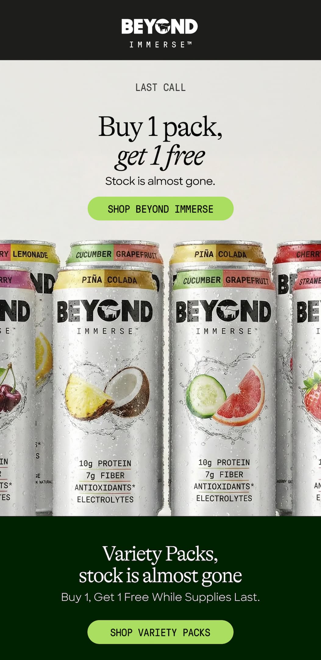 Last Call. Buy 1 Pack, Get 1 Free. Stock Is Almost Gone. Shop Beyond Immerse Variety Packs, Stock Is Almost Gone. Buy 1, Get 1 Free While Supplies Last. Shop Variety Packs