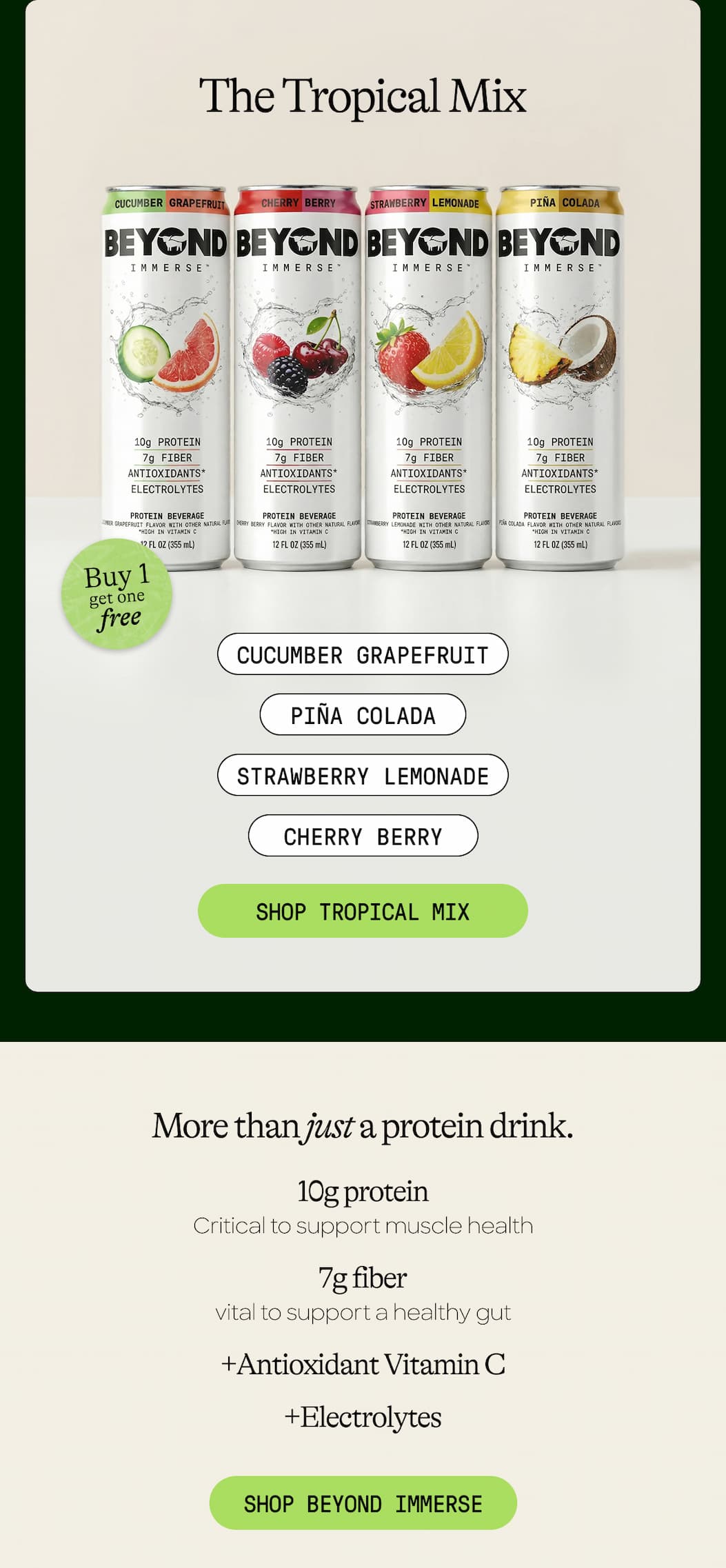 The Tropical Mix. Cucumber Grapefruit. Piña Colada. Strawberry Lemonade. Cherry Berry. Shop Tropical Mix. More Than Just A Protein Drink. 10g Protein. Critical To Support Muscle Health. 7g Fiber. Vital To Support A Healthy Gut +Antioxidant Vitamin C +Electrolytes. Shop Beyond Immerse 