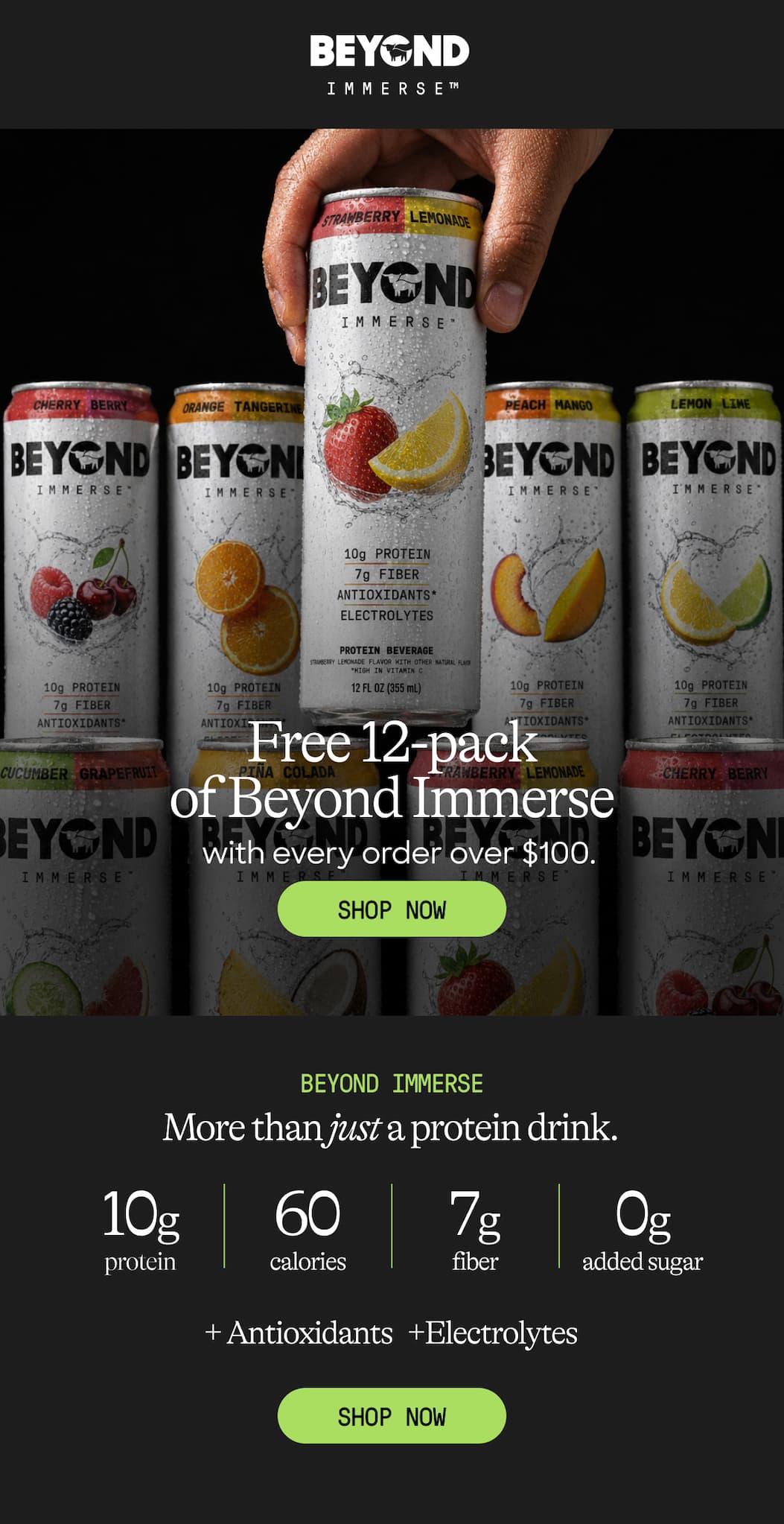 Free 12-Pack of Beyond Immerse With Every Order Over $100. Shop Now. Beyond Immerse. More Than Just A Protein Drink. 10g Protein. 60 Calories. 7g Fiber. 0g Added Sugar. + Antioxidants +Electrolytes. Shop Now 