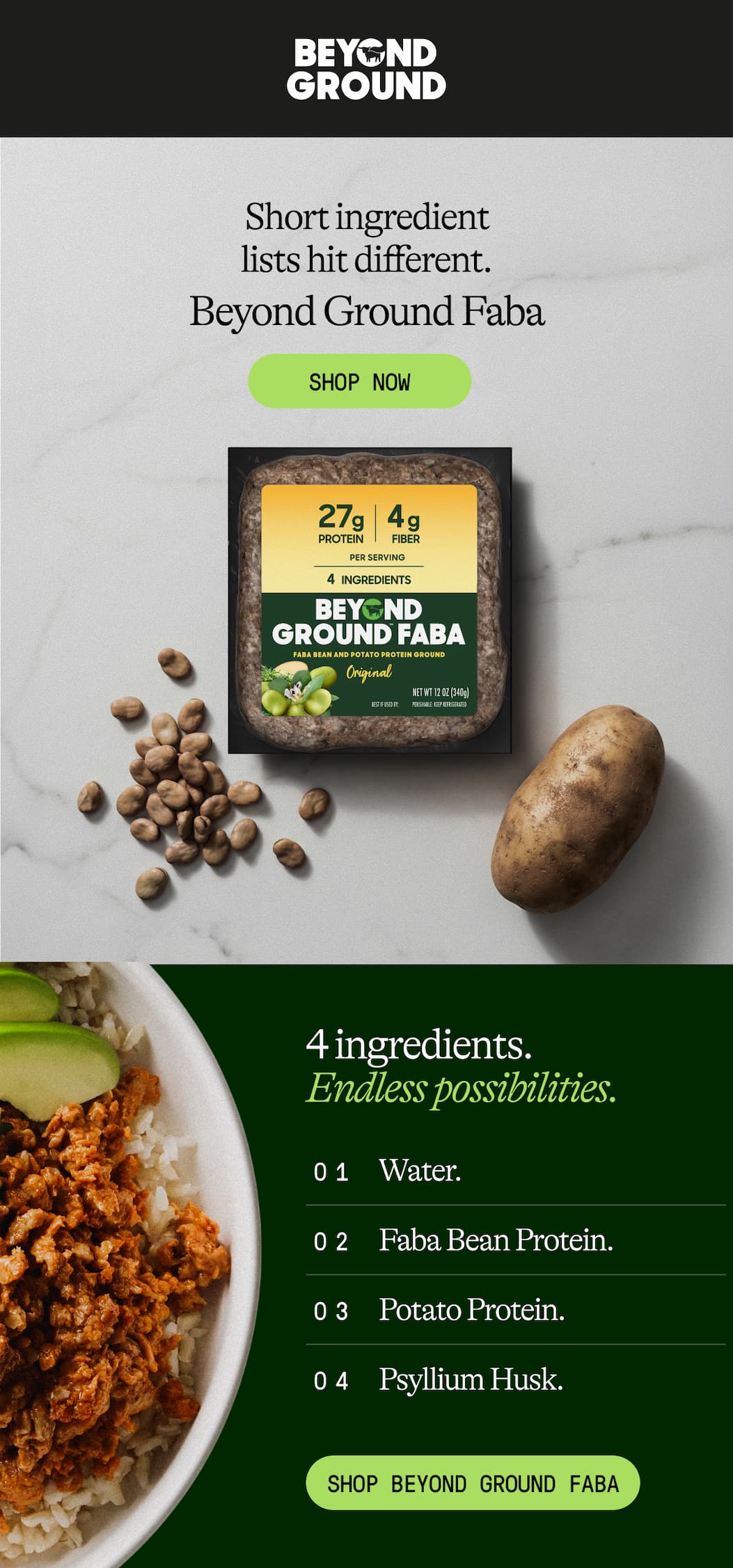 Short Ingredient Lists Hit Different. Beyond Ground Faba. 4 Ingredients. endless Possibilities. 01 Water. 02 Faba Bean Protein. 03 Potato Protein. 04 Psyllium Husk. Shop Beyond Ground Faba. 