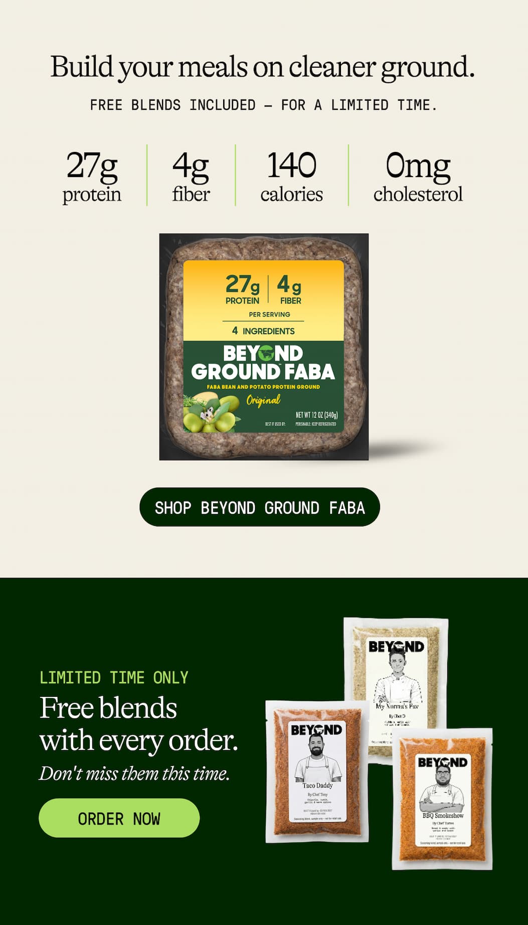 Build Your Meals On Cleaner Ground. Free Blends Included — For A Limited Time. 27g Protein. 4g Fiber. 140 Calories. 0mg Cholesterol. Shop Beyond Ground Faba. Limited Time Only. Free Blends With Every Order. Don't Miss Them This Time. Order Now 