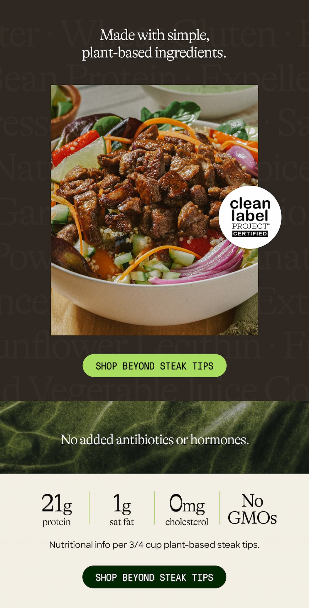 Made With Simple, Plant-Based Ingredients. Shop Beyond Steak Tips. No Added Antibiotics Or Hormones. 21g Protein. 1g Sat Fat. Cholesterol. 0mg. No. GMOS. Nutritional Info Per 3/4 Cup Plant-Based Steak Tips. Shop Beyond Steak Tips 