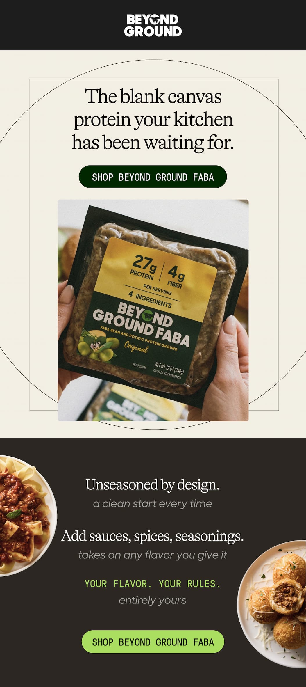 The Blank Canvas Protein Your Kitchen Has Been Waiting For. Shop Beyond Ground Faba. Unseasoned By Design. A Clean Start Every Time. Add Sauces, Spices, Seasonings. Takes On Any Flavor You Give It. Your Flavor. Your Rules. Entirely Yours. Shop Beyond Ground Faba 