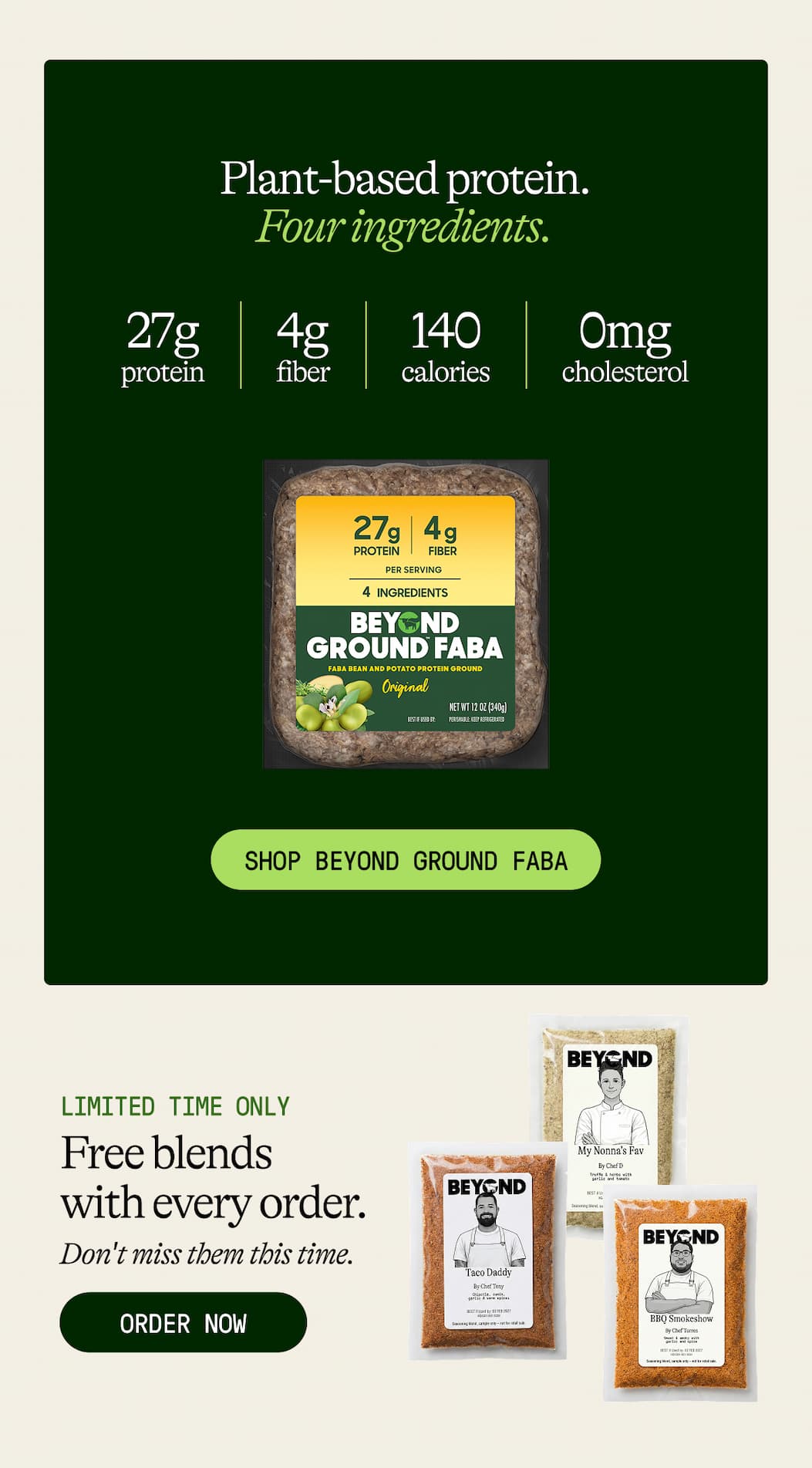 Plant-Based Protein. four Ingredients. 27g Protein. 4g Fiber. 140 Calories. 0mg Cholesterol. Shop Beyond Ground Faba. Limited Time Only. Free Blends With Every Order. Don't Miss Them This Time. Order Now 