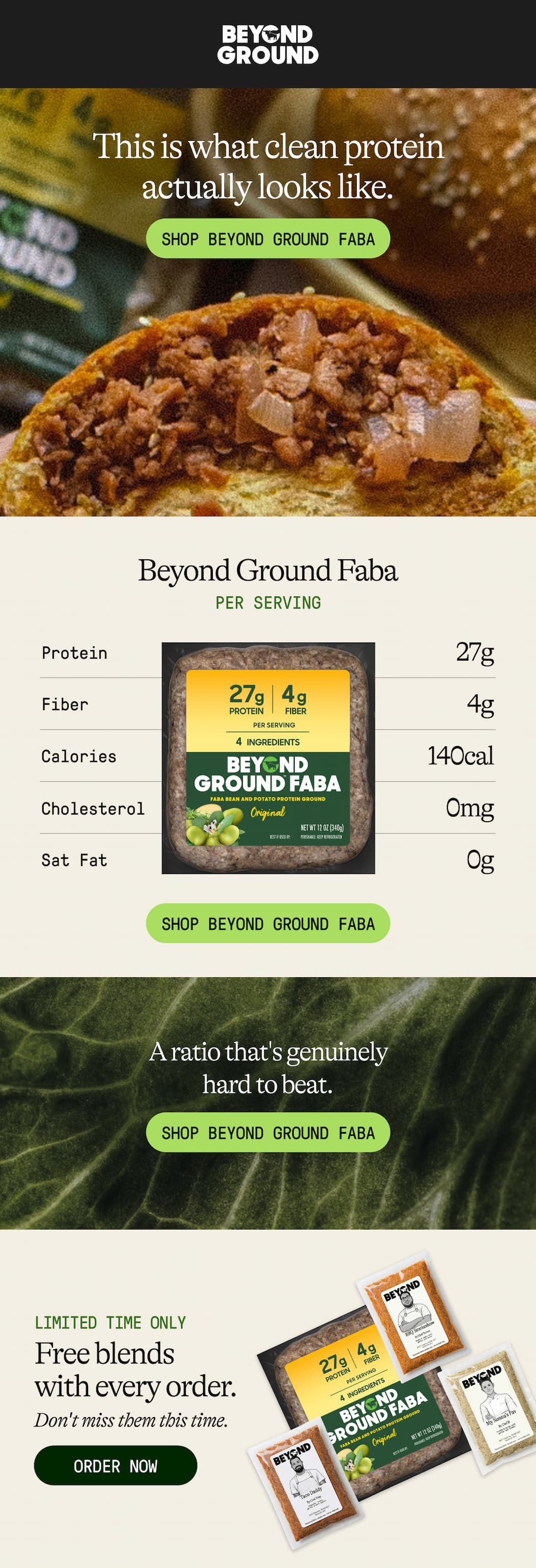 This Is What Clean Protein Actually Looks Like. Shop Beyond Ground Faba. Beyond Ground Faba. Per Serving. Protein 27g. Fiber 4g. Calories 140 Cal. Cholesterol 0mg. Sat Fat 0g. Shop Beyond Ground Faba. A Ratio That's Genuinely Hard To Beat. Shop Beyond Ground Faba. Limited Time Only. Free Blends With Every Order. Don't Miss Them This Time. Order Now 