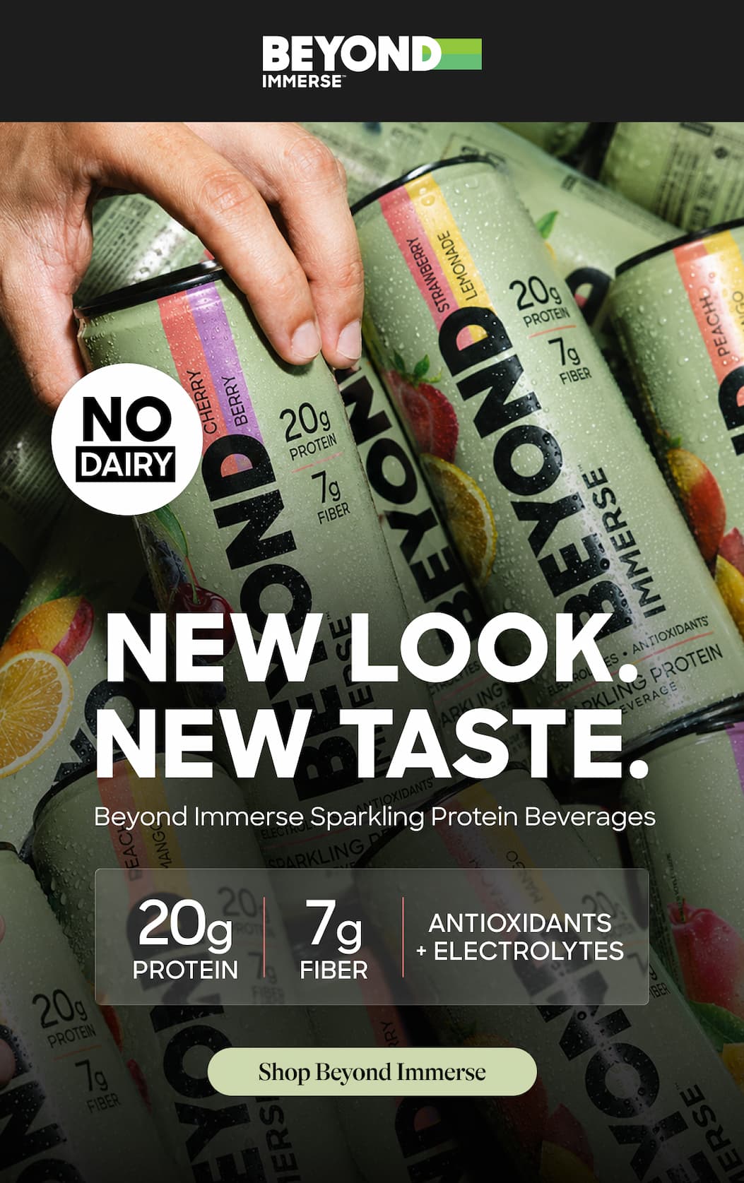 New Look. New Taste. Beyond Immerse Sparkling Protein Beverages. 20g. 7g. Antioxidants + Electrolytes. Protein. Fiber. Shop Beyond Immerse.