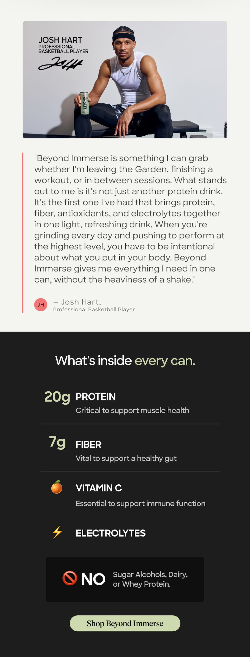 "Beyond Immerse Is Something I Can Grab Whether I'm Leaving The Garden, Finishing A Workout, Or In Between Sessions. What Stands Out To Me Is It's Not Just Another Protein Drink. It's The First One I've Had That Brings Protein, Fiber, Antioxidants, And Electrolytes Together In One Light, Refreshing Drink. When You're Grinding Every Day And Pushing To Perform At The Highest Level, You Have To Be Intentional About What You Put In Your Body. Beyond Immerse Gives Me Everything I Need In One Can, Without The Heaviness Of A Shake." Jh — Josh Hart, Professional Basketball Player. What's Inside Every Can. 20g. Protein Critical To Support Muscle Health. 7g Fiber. Vital To Support A Healthy Gut. Vitamin C. Essential To Support Immune Function. Electrolytes. 🚫 No. Sugar Alcohols, Dairy, Or Whey Protein. Shop Beyond Immerse