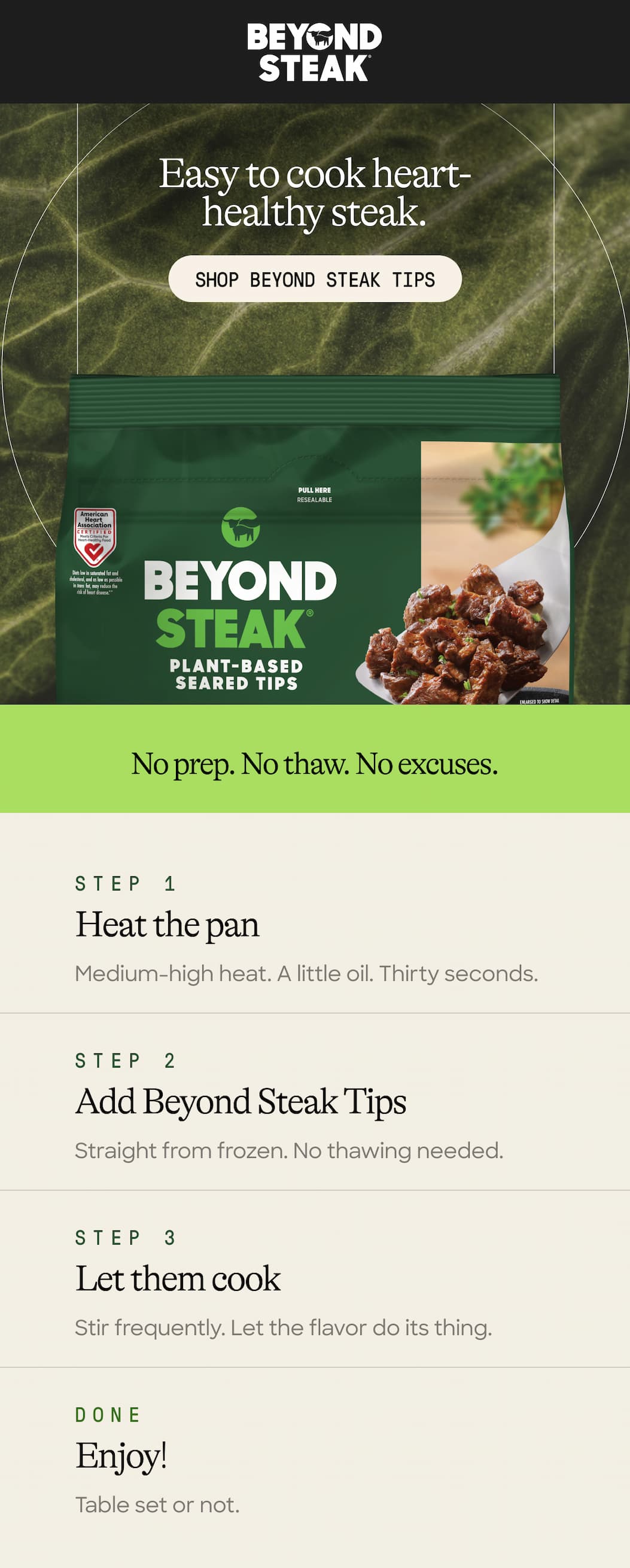 Easy To Cook Heart-Healthy Steak. Shop Beyond Steak Tips. No Prep. No Thaw. No Excuses. Step 1. Heat The Pan. Medium-High Heat. A Little Oil. Thirty Seconds. Step 2. Add Beyond Steak Tips. Straight From Frozen. No Thawing Needed. Step 3. Let Them Cook. Stir Frequently. Let The Flavor Do Its Thing. Done. Enjoy! Table Set Or Not. 