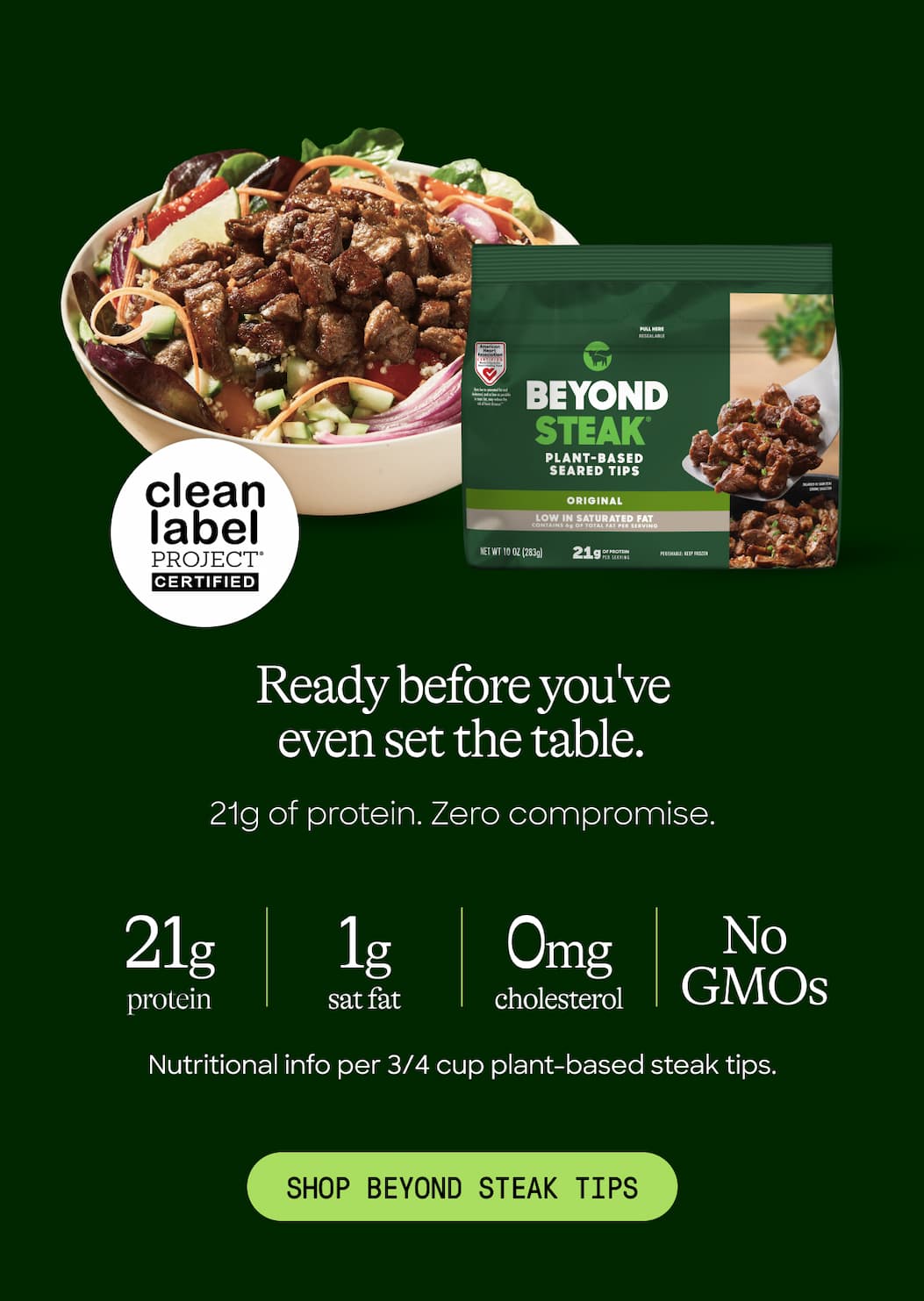 Ready Before You've Even Set The Table. 21g Of Protein. Zero Compromise. 21g Protein. 1g. 0mg. No GMOs. Nutritional Info Per 3/4 Cup Plant-Based Steak Tips. Shop Beyond Steak Tips 