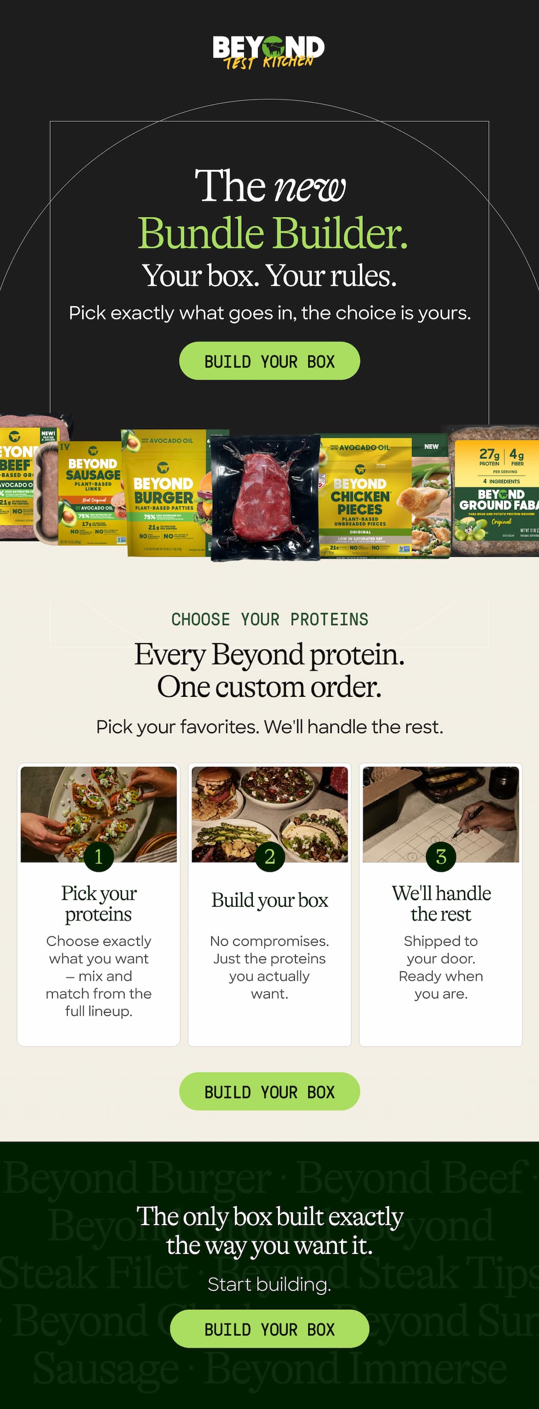 The New  Bundle Builder. Your Box. Your Rules. Pick Exactly What Goes In; The Choice Is Yours. Build Your Box. Choose Your Proteins. Every Beyond Protein. one Custom Order. Pick Your Favorites. We'll Handle The Rest. Pick Your Proteins. Build Your Box. We'll Handle The Rest. Choose Exactly What You Want — Mix And Match From The Full Lineup. No Compromises. Just The Proteins You Actually Want. Shipped To Your Door. Ready When You Are. Build Your Box. The Only Box Built Exactly The Way You Want It. Start Building. Build Your Box. 