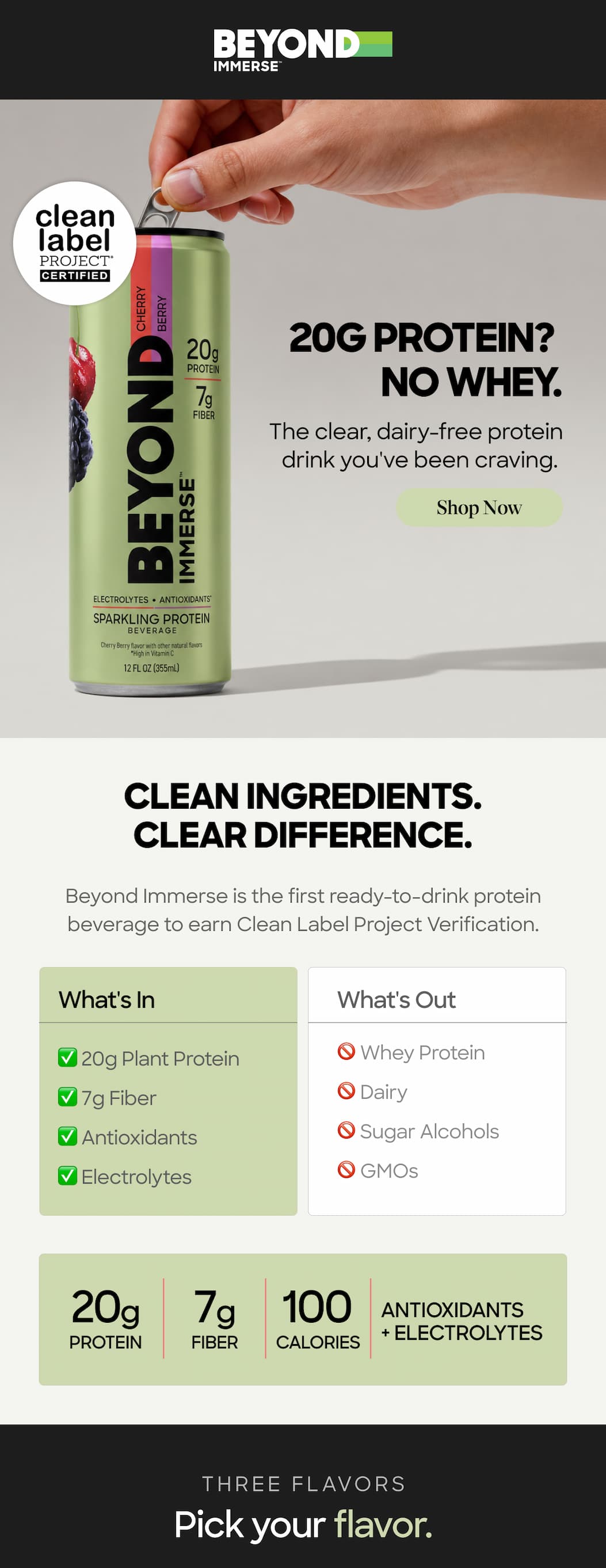 20g protein? No whey. The clear, dairy-free protein drink you've been craving. Shop Now. Clean Ingredients. Clear Difference. Beyond Immerse is the first ready-to-drink protein beverage to earn Clean Label Project Verification. What's In ✅ 20g Plant Protein ✅ 7g Fiber ✅ Antioxidants ✅ Electrolytes. What's Out 🚫 Whey Protein 🚫 Dairy 🚫 Sugar Alcohols 🚫 GMOs. 20g Protein. 7g Fiber. 100 Calories. Antioxidants + Electrolytes. Three flavors. Pick your flavor. 