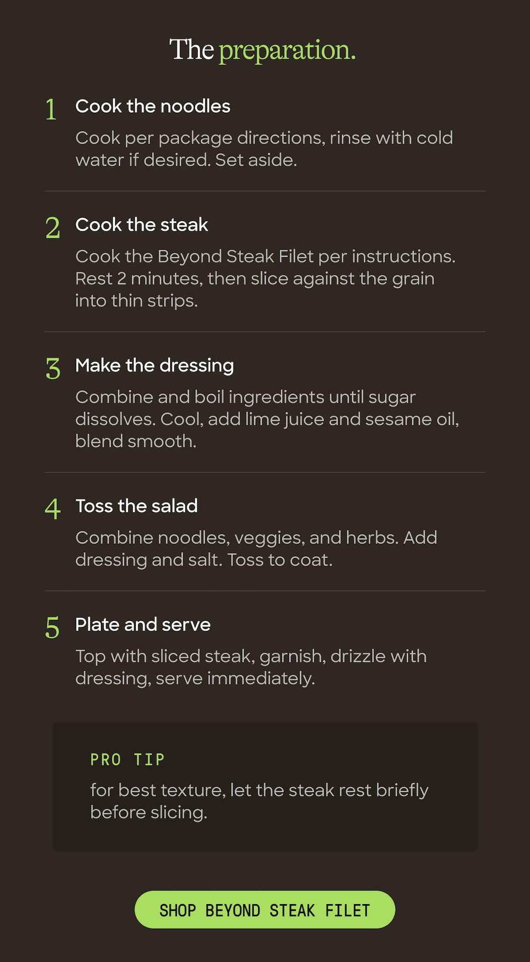 The Preparation. Cook The Noodles. Cook Per Package Directions; Rinse With Cold Water If Desired. Set Aside. Cook The Steak. Cook The Beyond Steak Filet Per Instructions. Rest 2 Minutes, Then Slice Against The Grain Into Thin Strips. Make The Dressing. Combine And Boil Ingredients Until Sugar Dissolves. Cool, Add Lime Juice And Sesame Oil, Blend Smooth. Toss The Salad. Combine Noodles, Veggies, And Herbs. Add Dressing And Salt. Toss To Coat. Plate And Serve. Top With Sliced Steak, Garnish, Drizzle With Dressing, Serve Immediately. Pro Tip For Best Texture, Let The Steak Rest Briefly Before Slicing. Shop Beyond Steak Filet 