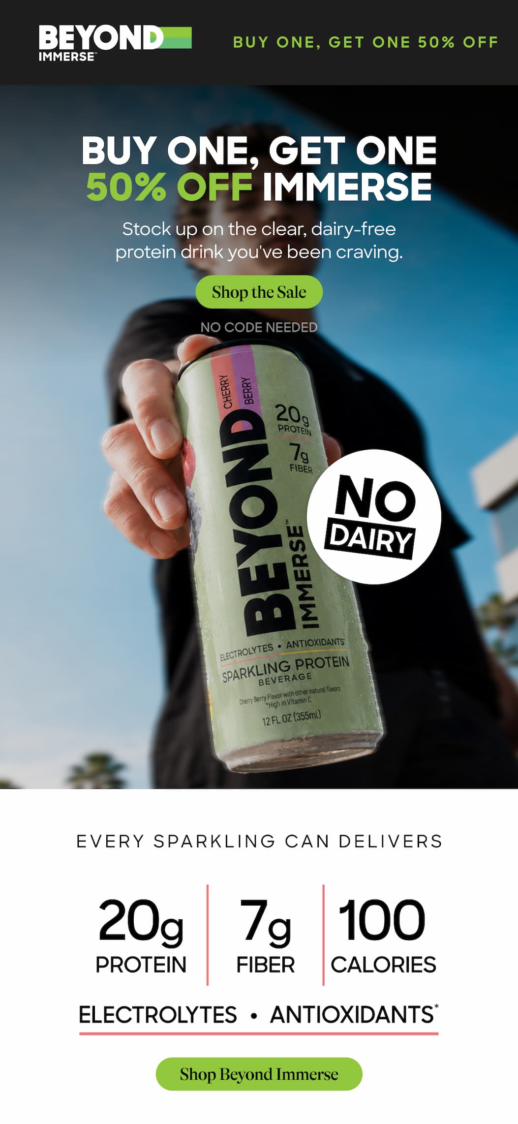 Buy One, Get One 50% Off Immerse. Stock Up On The Clear, Dairy-Free Protein Drink You've Been Craving. Shop The Sale. No Code Needed. Every Sparkling Can Delivers. 20g Protein. 7g Fiber. 100 Calories. Electrolytes. Antioxidants. Shop Beyond Immerse