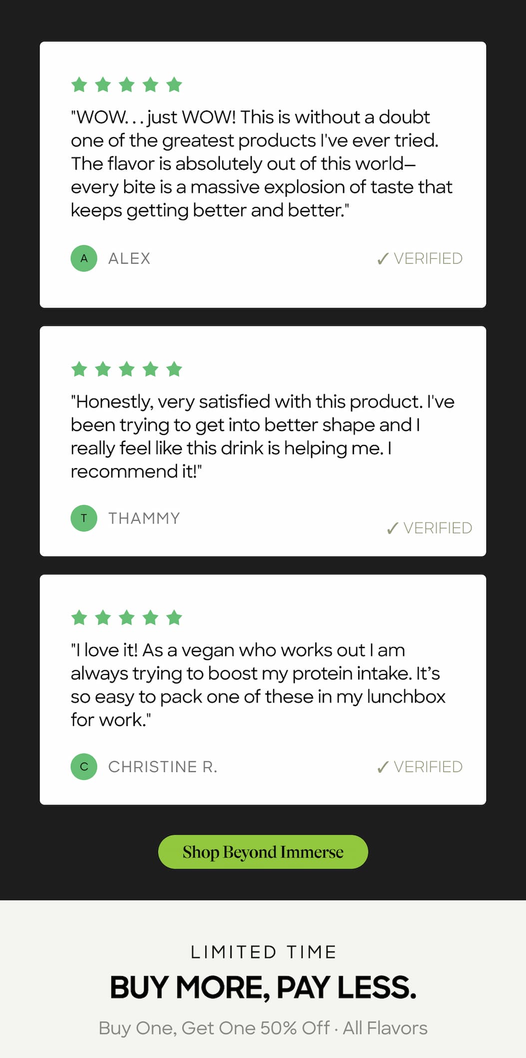"Wow. . . Just Wow! This Is Without A Doubt One Of The Greatest Products I've Ever Tried. The Flavor Is Absolutely Out Of This World—Every Bite Is A Massive Explosion Of Taste That Keeps Getting Better And Better." Alex ✓ Verified. "Honestly, Very Satisfied With This Product. I've Been Trying To Get Into Better Shape And I Really Feel Like This Drink Is Helping Me. I Recommend It!" Thammy. ✓ Verified. "I Love It! As A Vegan Who Works Out I Am Always Trying To Boost My Protein Intake. It’s So Easy To Pack One Of These In My Lunchbox For Work." Christine R. ✓ Verified. Shop Beyond Immerse. Limited Time. Buy More, Pay Less. Buy One, Get One 50% Off · All Flavors 