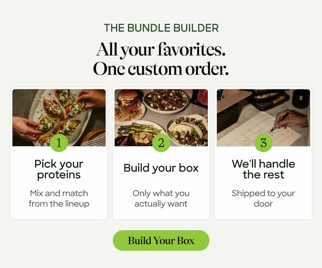 The Bundle Builder. All Your Favorites. One Custom Order. Pick Your Proteins. Mix And Match From The Lineup. Build Your Box. We'll Handle The Rest. Only What You Actually Want. Shipped To Your Door. Build Your Box 