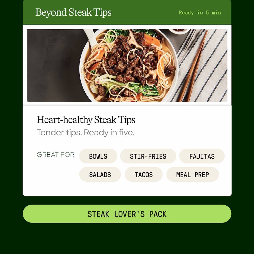 Beyond Steak Tips. Ready In 5 Min. Heart-Healthy Steak Tips. Tender Tips. Ready In Five. Great For Bowls. Stir-Fries. Fajitas. Salads. Tacos. Meal Prep. Steak Lover's Pack 