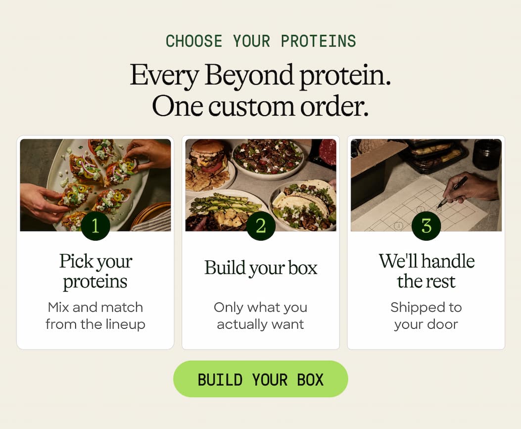 Choose Your Proteins. Every Beyond Protein. One Custom Order. Pick Your Proteins. Build Your Box. We'll Handle The Rest. Mix And Match From The Lineup. Only What You Actually Want. Shipped To Your Door. Build Your Box 