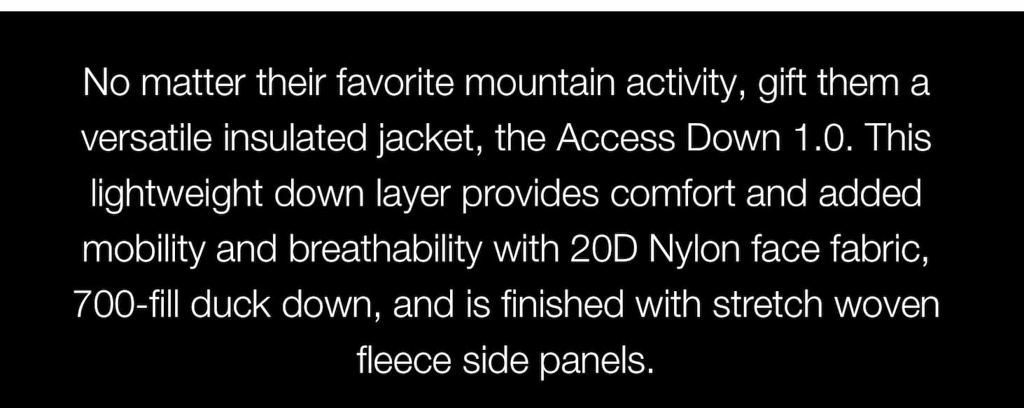 No matter their favorite mountain activity, gift them a versatile insulated jacket, the Access Down 1.0. This lightweight down layer provides comfort and added mobility and breathability with 20D Nylon face fabric​, 700-fill duck down, and is finished with stretch woven fleece side panels.
