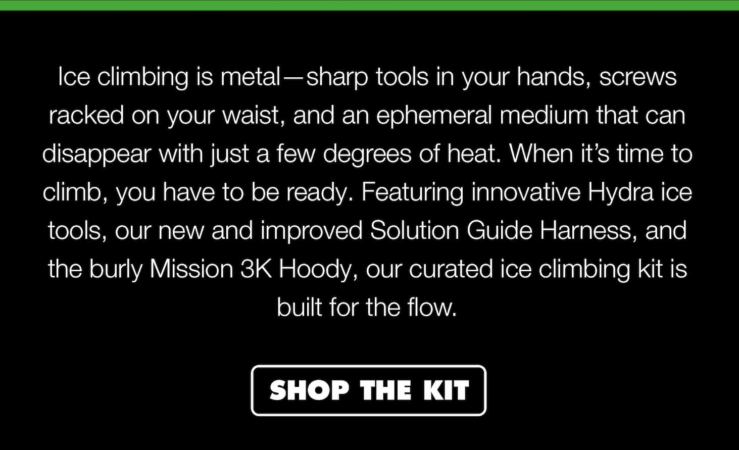 Ice climbing is metal—sharp tools in your hands, screws racked on your waist, and an ephemeral medium that can disappear with just a few degrees of heat. When it’s time to climb, you have to be ready. Featuring innovative Hydra ice tools, our new and improved Solution Guide Harness, and the burly Mission 3000M Hoody, our curated ice climbing kit is built for the flow.