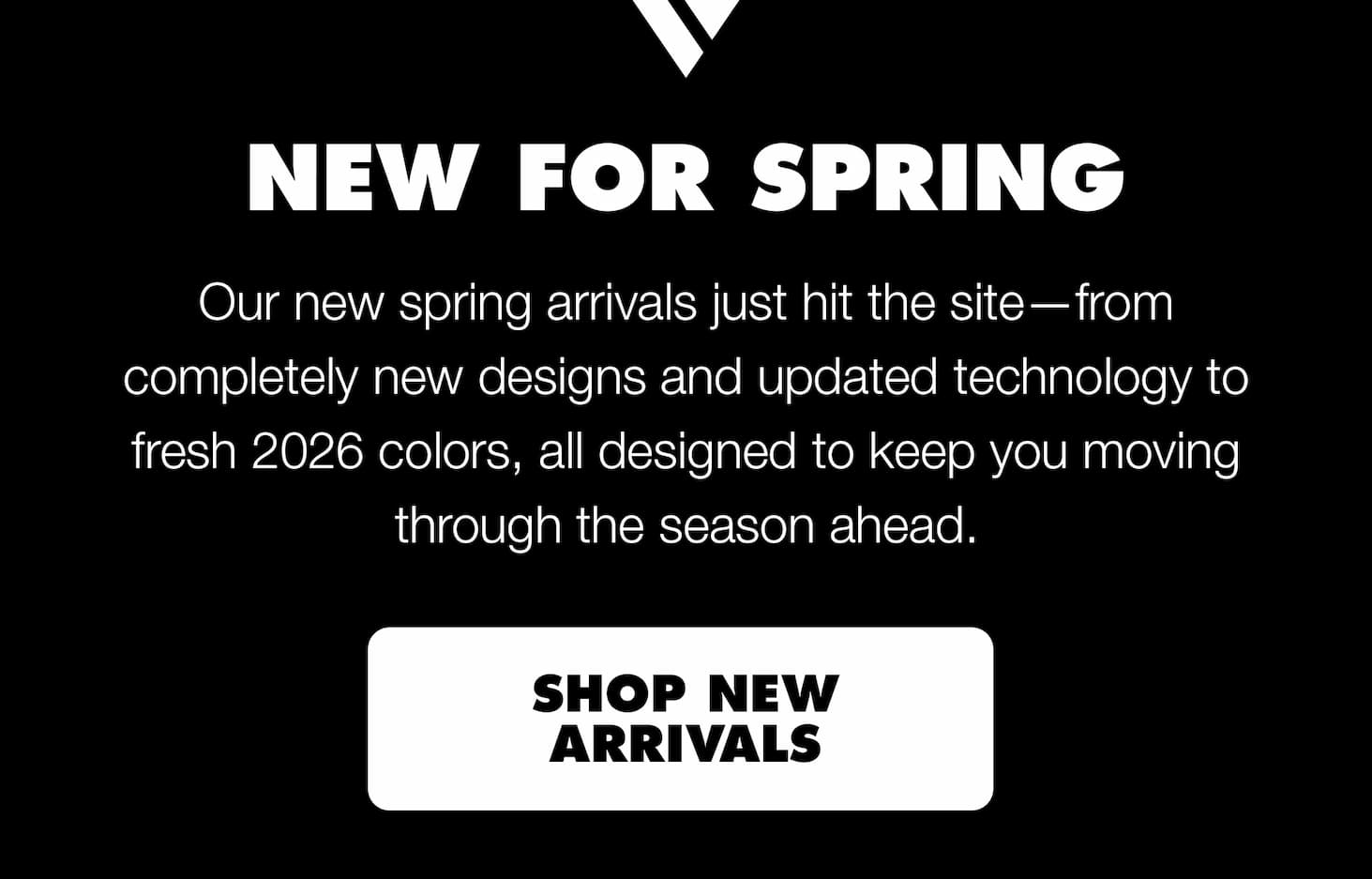 New for Spring. Our new spring arrivals just hit the site—from completely new designs and updated technology to fresh 2026 colors, all designed to keep you moving through the season ahead.