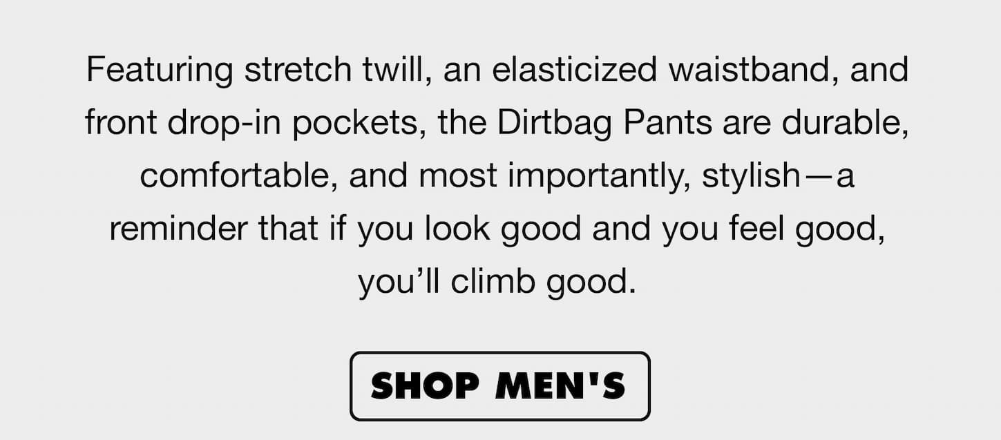 Made with stretch twill, an elasticized waistband, and front drop-in pockets, the Dirtbag Pants is durable, comfortable, and most importantly, stylish—a reminder that if you look good and you feel good, you’ll climb good. | Shop Men's