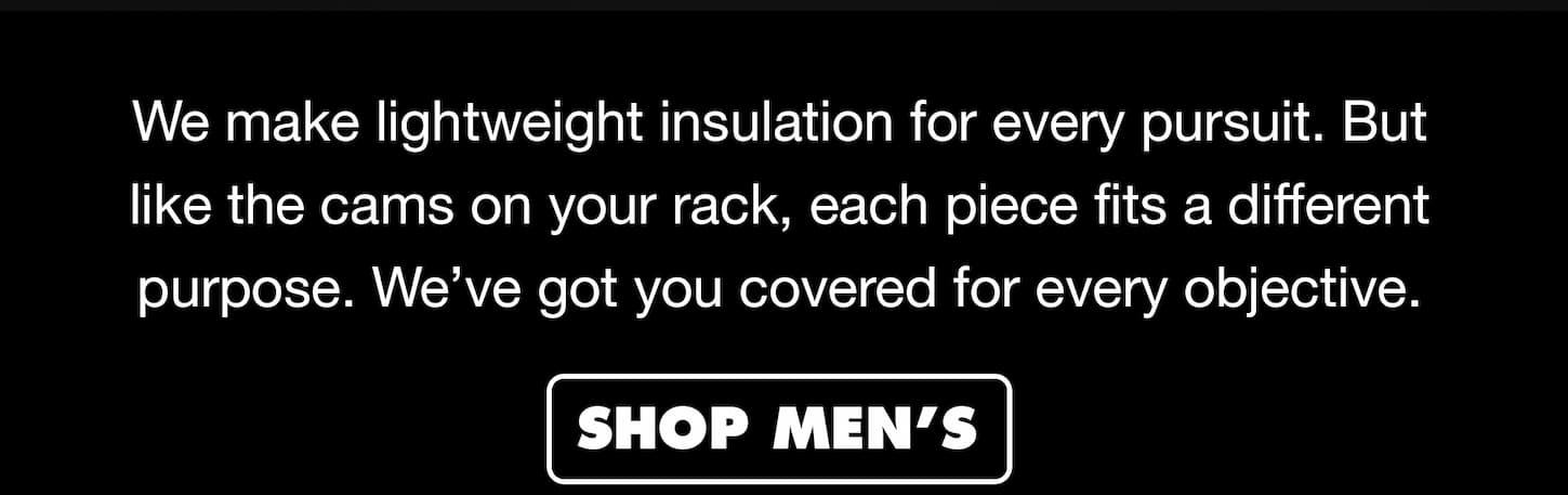 We make lightweight insulation for every pursuit. But like the cams on your rack, each piece fits a different purpose. We’ve got you covered for every objective. 