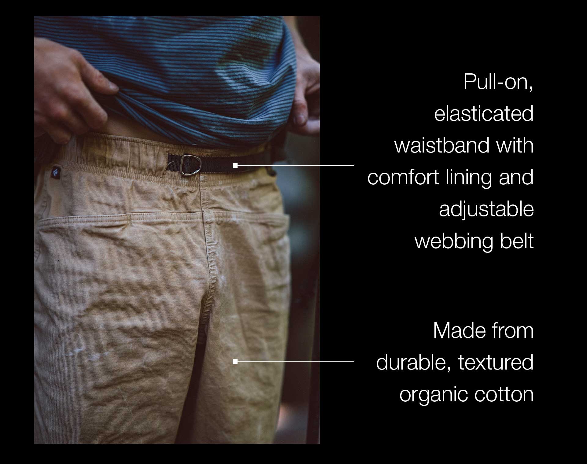 Pull-on, elasticated waistband with comfort lining and adjustable webbing belt​ | Made from durable, textured organic cotton