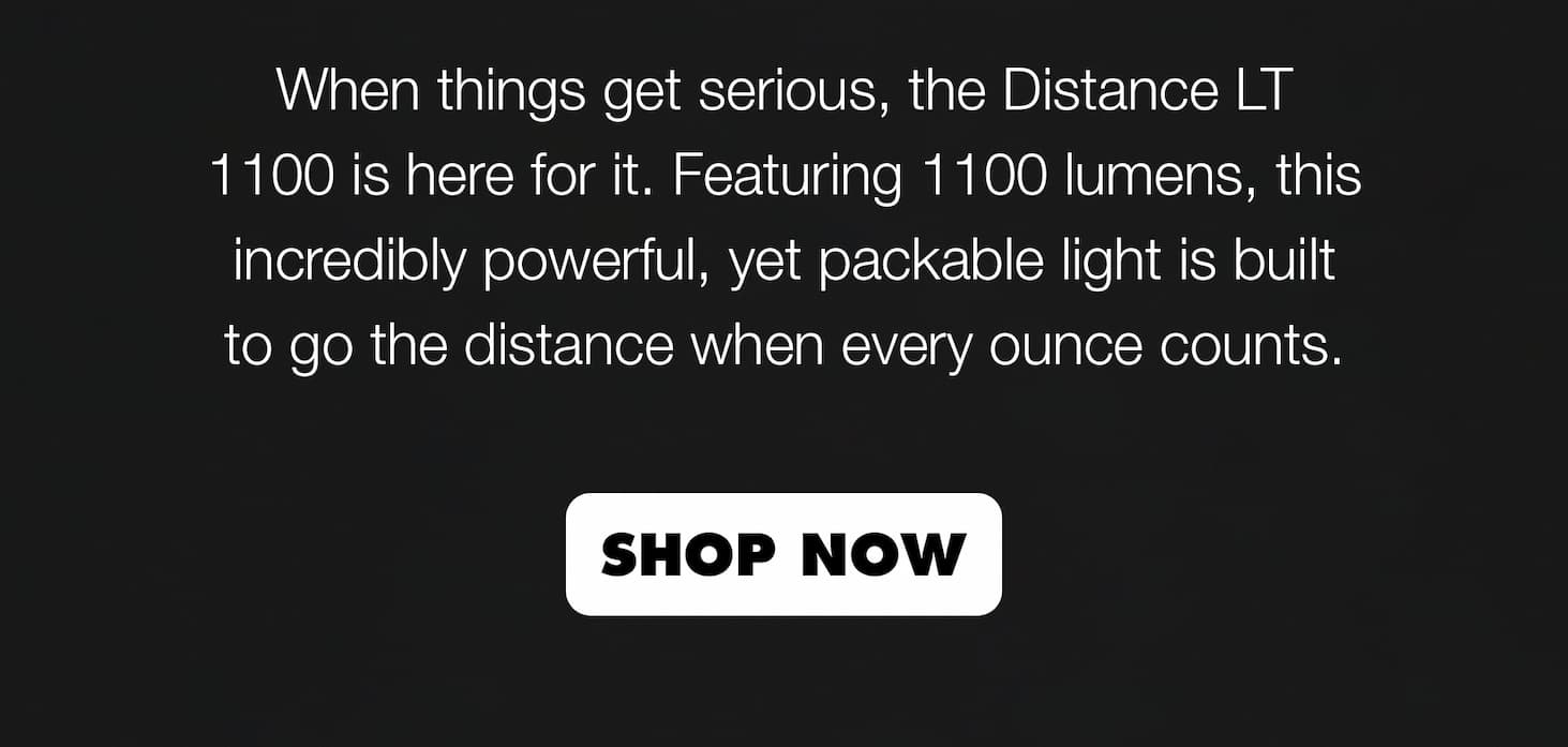 When things get serious, the Distance LT 1100 is here for it. Featuring 1100 lumens, this incredibly powerful, yet packable light is built to go the distance when every ounce counts.