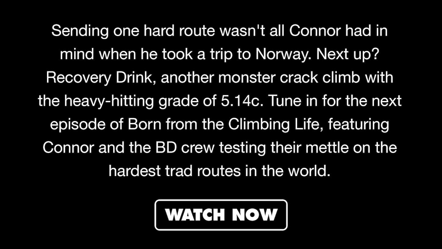 Sending one hard route wasn't all Connor had in mind when he took a trip to Norway. Next up? Recovery Drink, another monster crack climb with the heavy-hitting grade of 5.14c. Tune in for the next episode of Born from the Climbing Life, featuring Connor and the BD crew testing their mettle on the hardest trad routes in the world. | WATCH NOW