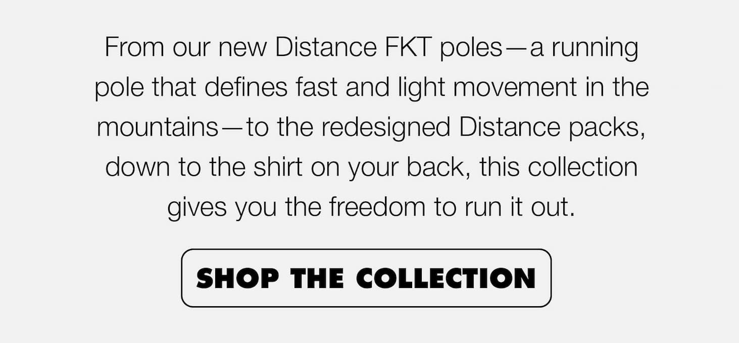 From our new Distance FKT poles—a running pole that defines fast and light movement in the mountains—to the Distance packs on your back, down to the shirt on your back, this collection gives you the freedom to run it out.