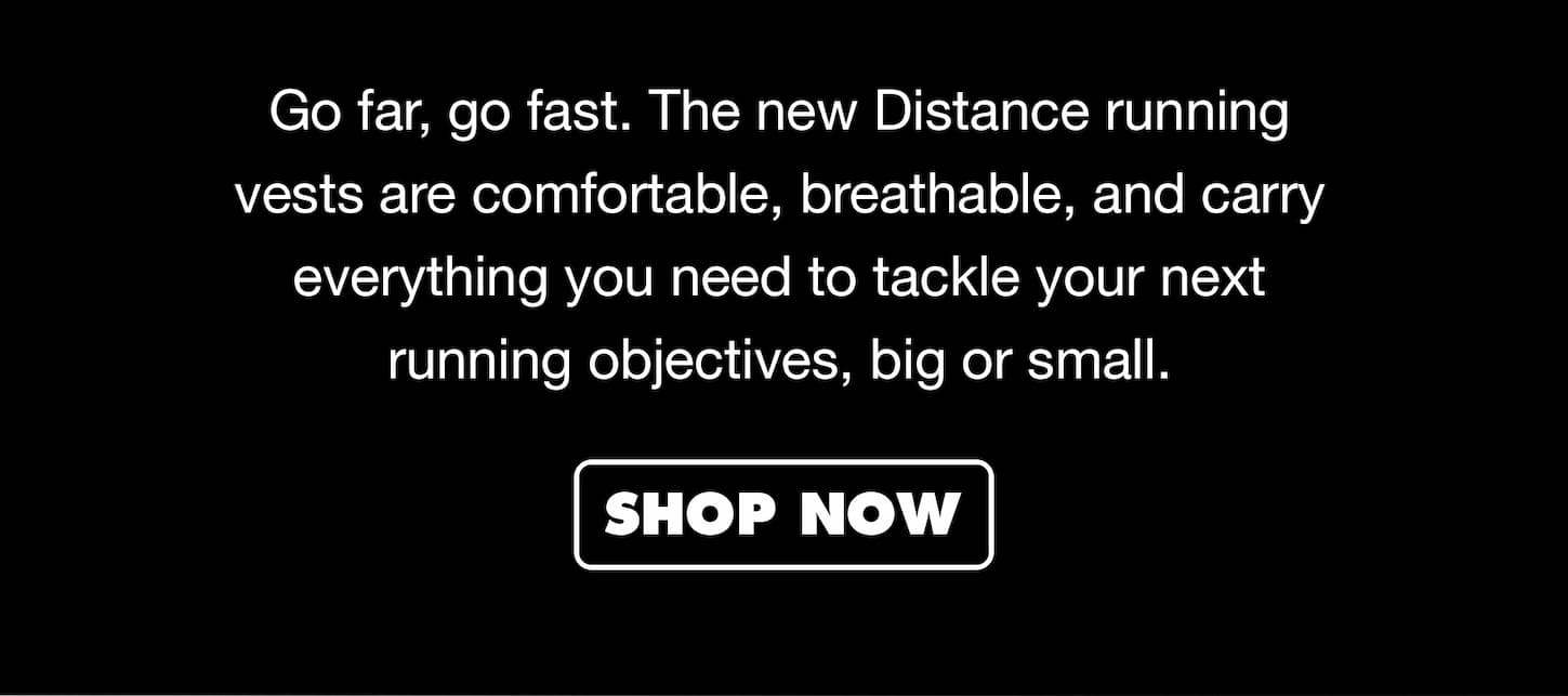 Go far, go fast. The new Distance running vests are comfortable, breathable, and carry everything you need to tackle your next running objectives, big or small.
