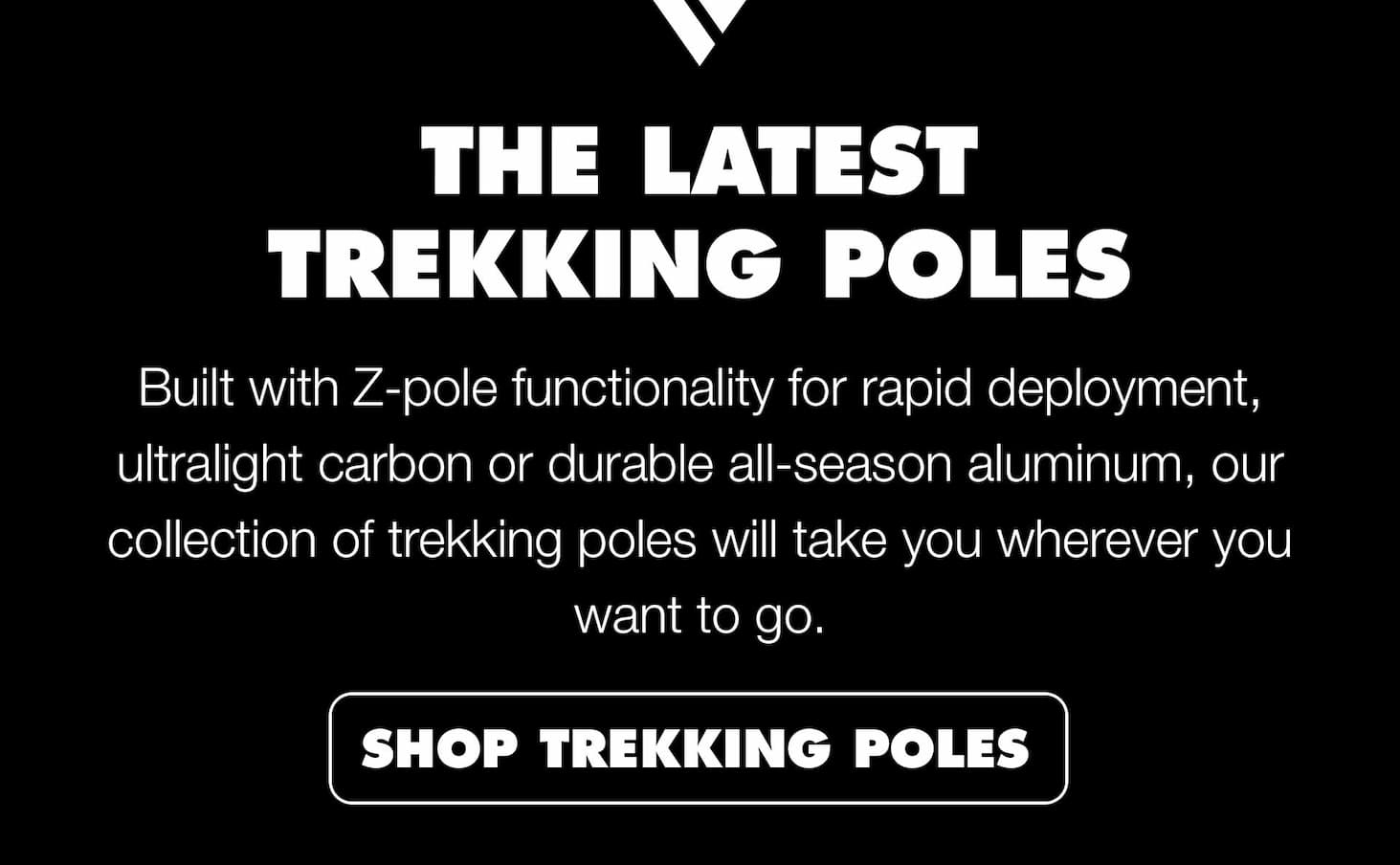 The Latest Trekking Poles: Built with Z-pole functionality for rapid deployment, ultralight carbon or durable all-season aluminum and carbon, our collection of trekking poles will take you wherever you want to go. | SHOP TREKKING POLES