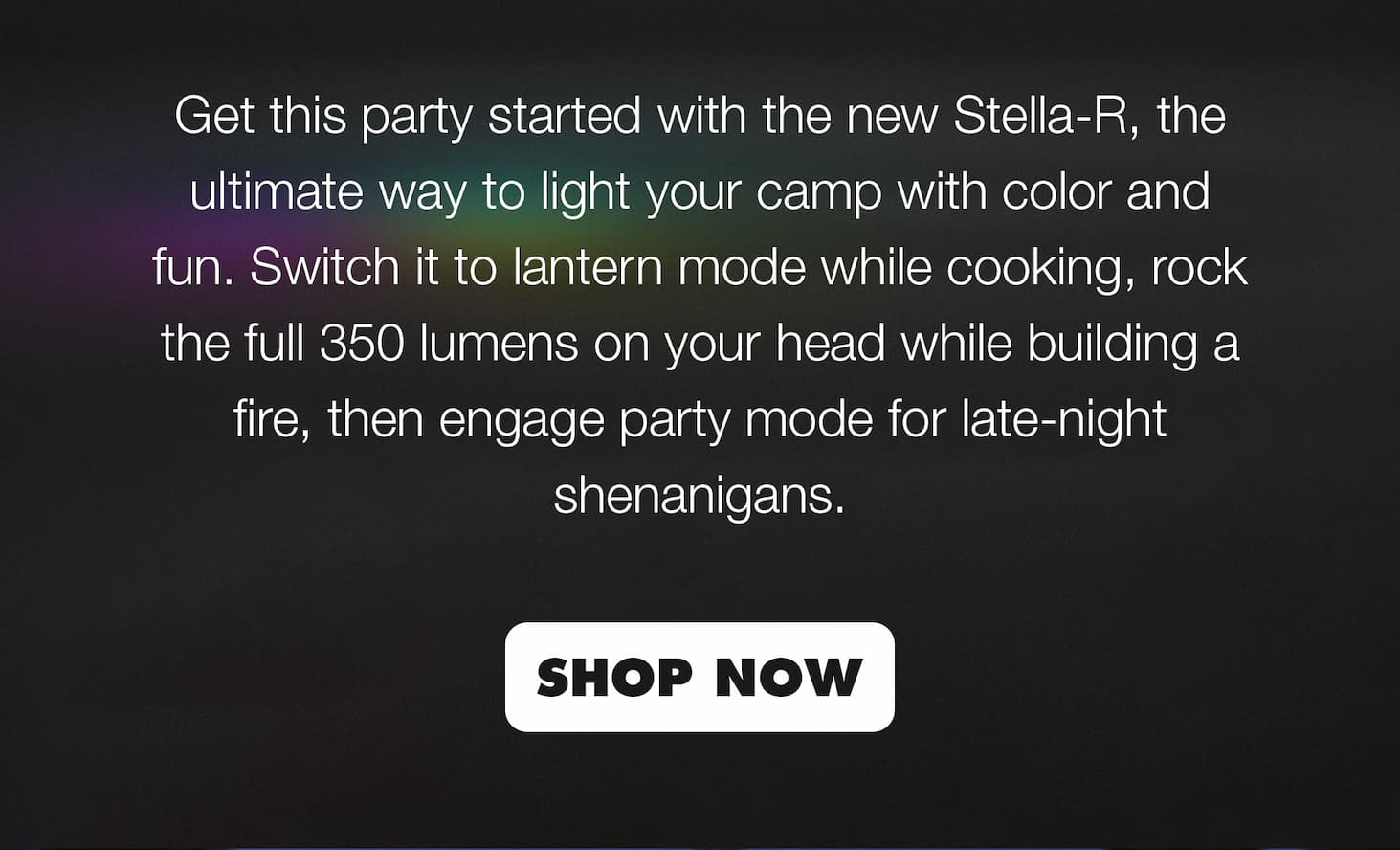 Get this party started with the new Stella-R, the ultimate way to light your camp with color and fun. Switch it to lantern mode while cooking, rock the full 350 lumens on your head while building a fire, then engage party mode for late-night shenanigans. | SHOP NOW