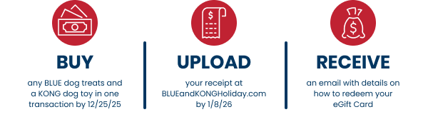 Buy any BLUE dog treats and KONG dog toys in one transaction by 12/25/25. Upload your receipt at BLUEandKONGHoliday.com by 1/8/26. Recieve an email with details on how to redeem your eGift Card.