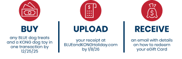 Buy any BLUE dog treats and KONG dog toys in one transaction by 12/25/25. Upload your receipt at BLUEandKONGHoliday.com by 1/8/26. Recieve an email with details on how to redeem your eGift Card.