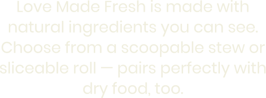 Love Made Fresh is made with natural ingredients you can see. Choose from a scoopable stew or sliceable roll — pairs perfectly with dry food, too.