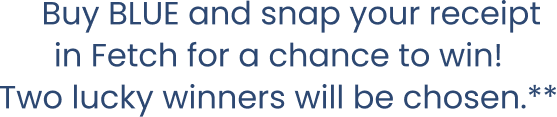Buy BLUE and snap your receipt in Fetch for a chance to win! Two lucky winners will be chosen.**