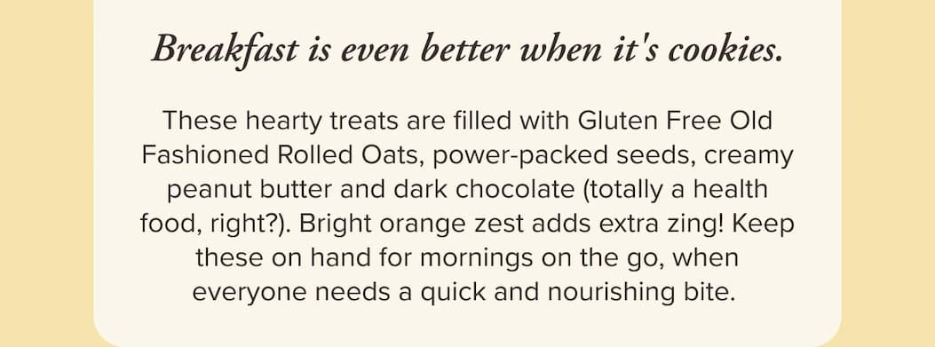 Breakfast is even better when it's cookies. These hearty treats are filled with Gluten Free Old Fashioned Rolled Oats, power-packed seeds, creamy peanut butter and dark chocolate (totally a health food, right?). Bright orange zest adds extra zing! Keep these on hand for mornings on the go, when everyone needs a quick and nourishing bite. 
