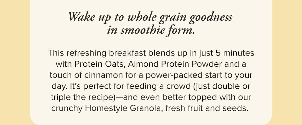 Wake up to whole grain goodness in smoothie form. This refreshing breakfast blends up in just 5 minutes with Protein Oats, Almond Protein Powder and a touch of cinnamon for a power-packed start to your day. It’s perfect for feeding a crowd (just double or triple the recipe)—and even better topped with our crunchy Homestyle Granola, fresh fruit and seeds.