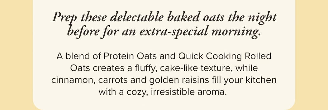 Prep these delectable baked oats the night before for an extra-special morning. A blend of Protein Oats and Quick Cooking Rolled Oats creates a fluffy, cake-like texture, while cinnamon, carrots and golden raisins fill your kitchen with a cozy, irresistible aroma.