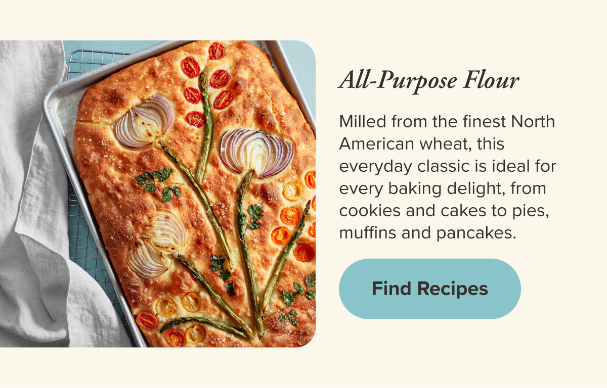 All-Purpose Flour   Milled from the finest North American wheat, this everyday classic is ideal for every baking delight, from cookies and cakes to pies, muffins and pancakes.   