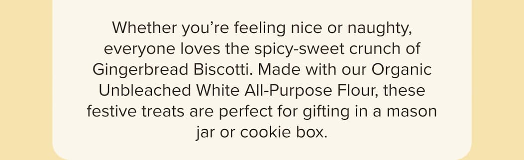 Whether you’re feeling nice or naughty, everyone loves the spicy-sweet crunch of Gingerbread Biscotti. Made with our Organic Unbleached White All-Purpose Flour, these festive treats are perfect for gifting in a mason jar or cookie box. 